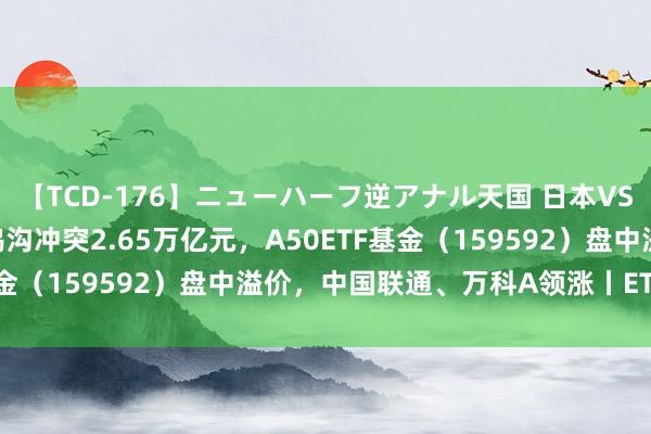 【TCD-176】ニューハーフ逆アナル天国 日本VS海外8時間SP ETF总鸿沟冲突2.65万亿元，A50ETF基金（159592）盘中溢价，中国联通、万科A领涨丨ETF不雅察