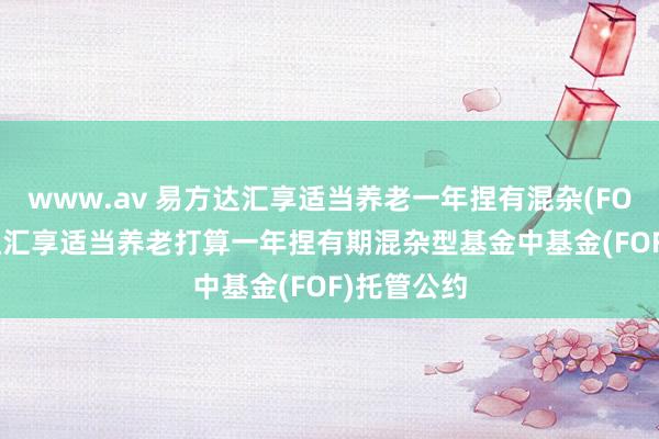 www.av 易方达汇享适当养老一年捏有混杂(FOF): 易方达汇享适当养老打算一年捏有期混杂型基金中基金(FOF)托管公约