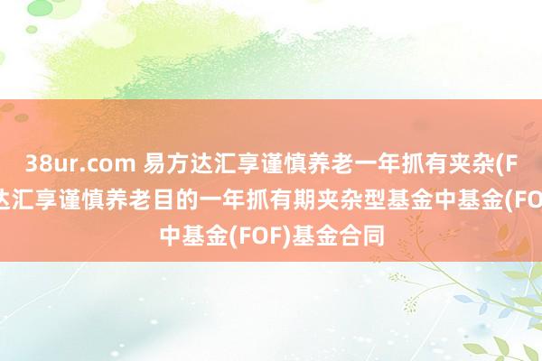 38ur.com 易方达汇享谨慎养老一年抓有夹杂(FOF): 易方达汇享谨慎养老目的一年抓有期夹杂型基金中基金(FOF)基金合同