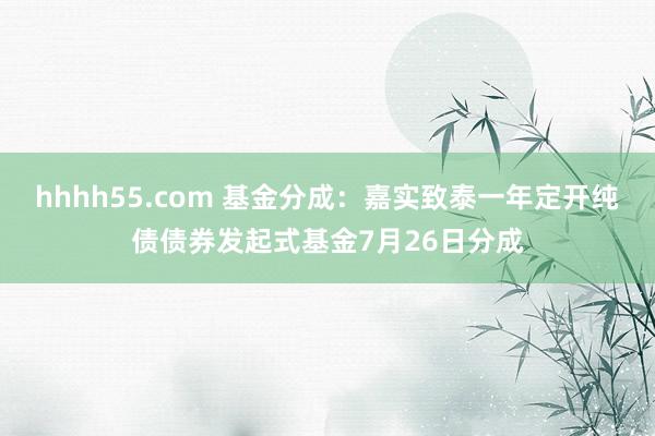 hhhh55.com 基金分成：嘉实致泰一年定开纯债债券发起式基金7月26日分成