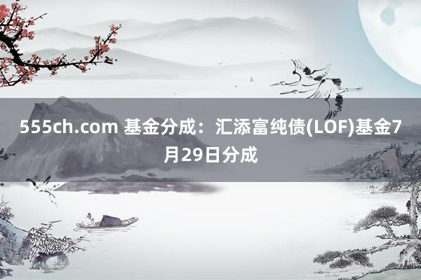 555ch.com 基金分成：汇添富纯债(LOF)基金7月29日分成