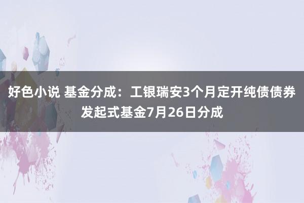 好色小说 基金分成：工银瑞安3个月定开纯债债券发起式基金7月26日分成