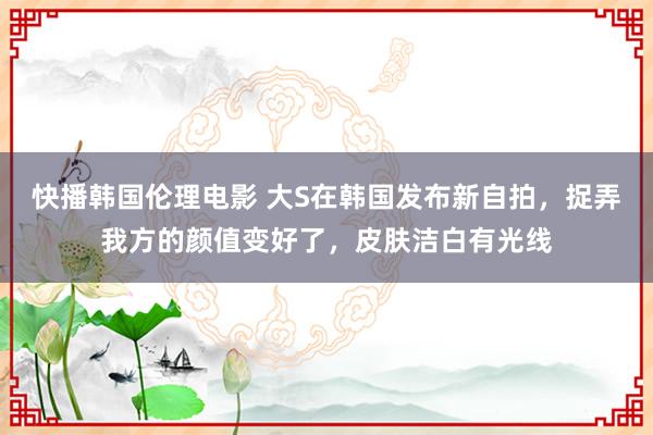 快播韩国伦理电影 大S在韩国发布新自拍，捉弄我方的颜值变好了，皮肤洁白有光线