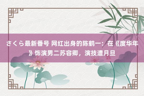 さくら最新番号 网红出身的陈鹤一：在《度华年》饰演男二苏容卿，演技遭月旦