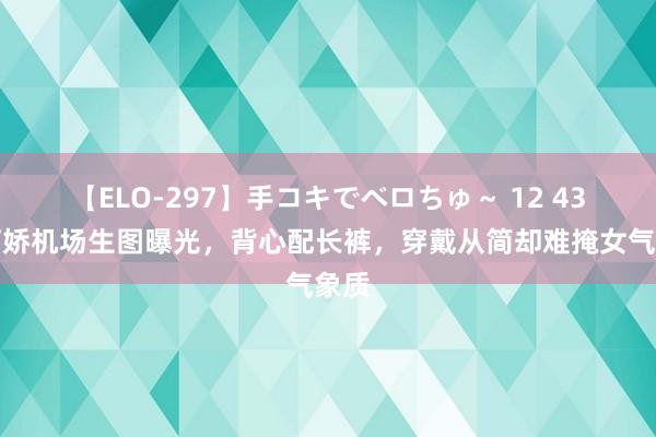 【ELO-297】手コキでベロちゅ～ 12 43岁阿娇机场生图曝光，背心配长裤，穿戴从简却难掩女气象质