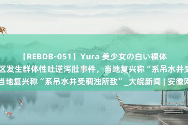 【REBDB-051】Yura 美少女の白い裸体 さくらゆら 河南开封一小区发生群体性吐逆泻肚事件，当地复兴称“系吊水井受稠浊所致”_大皖新闻 | 安徽网