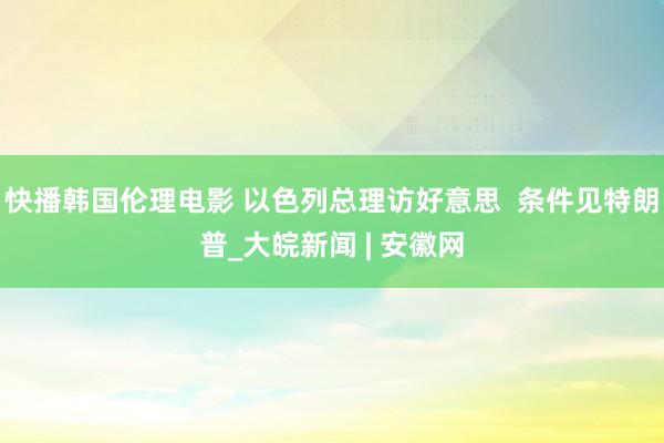 快播韩国伦理电影 以色列总理访好意思  条件见特朗普_大皖新闻 | 安徽网