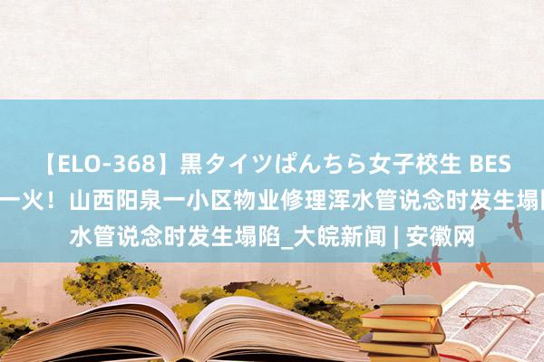 【ELO-368】黒タイツぱんちら女子校生 BEST 致别称被困须眉身一火！山西阳泉一小区物业修理浑水管说念时发生塌陷_大皖新闻 | 安徽网