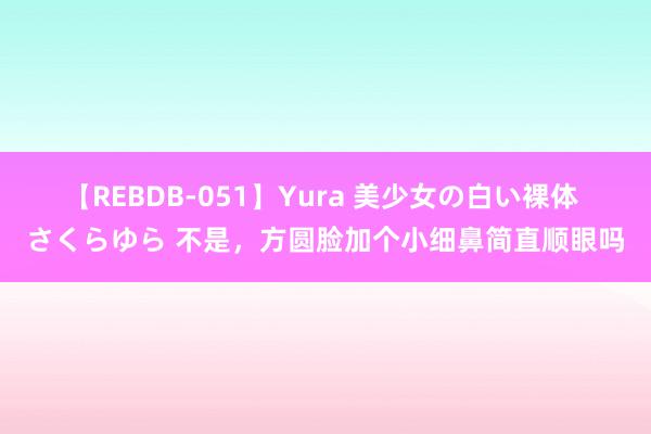 【REBDB-051】Yura 美少女の白い裸体 さくらゆら 不是，方圆脸加个小细鼻简直顺眼吗