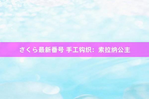 さくら最新番号 手工钩织：索拉纳公主