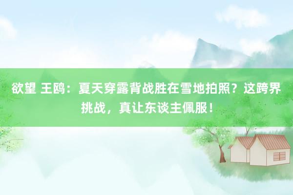 欲望 王鸥：夏天穿露背战胜在雪地拍照？这跨界挑战，真让东谈主佩服！