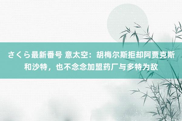 さくら最新番号 意太空：胡梅尔斯拒却阿贾克斯和沙特，也不念念加盟药厂与多特为敌