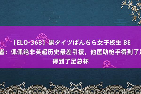 【ELO-368】黒タイツぱんちら女子校生 BEST 记者：佩佩绝非英超历史最差引援，他匡助枪手得到了足总杯