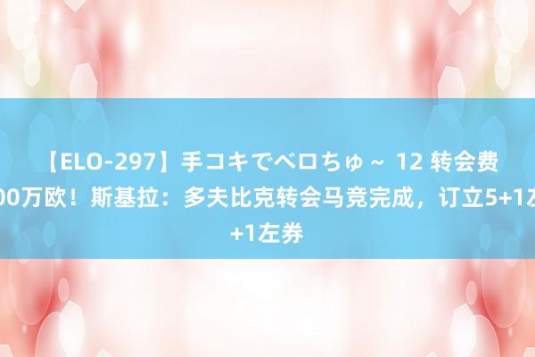 【ELO-297】手コキでベロちゅ～ 12 转会费4000万欧！斯基拉：多夫比克转会马竞完成，订立5+1左券