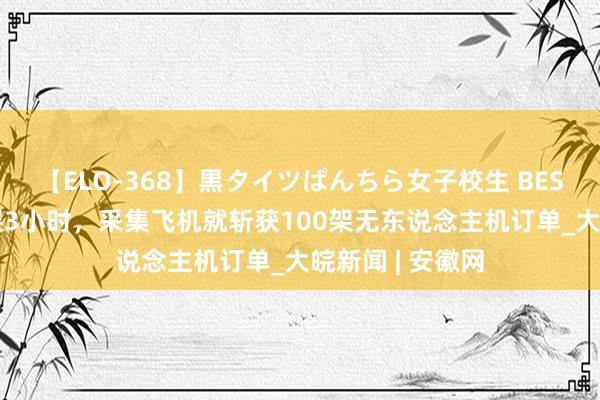 【ELO-368】黒タイツぱんちら女子校生 BEST 海外航张开展3小时，采集飞机就斩获100架无东说念主机订单_大皖新闻 | 安徽网