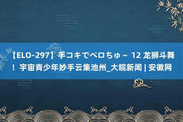 【ELO-297】手コキでベロちゅ～ 12 龙狮斗舞！宇宙青少年妙手云集池州_大皖新闻 | 安徽网