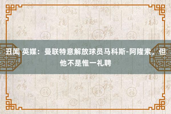 丑闻 英媒：曼联特意解放球员马科斯-阿隆索，但他不是惟一礼聘