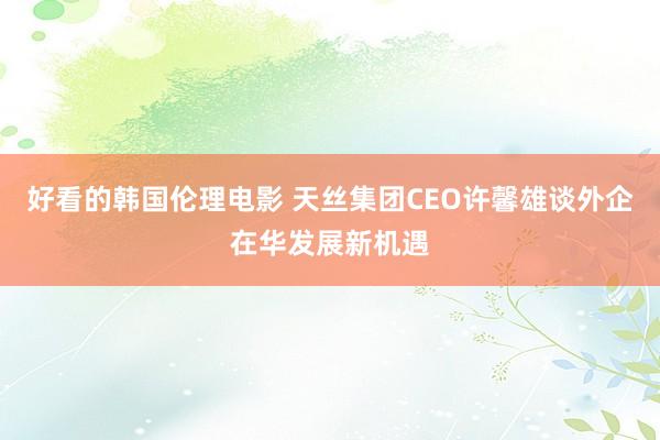 好看的韩国伦理电影 天丝集团CEO许馨雄谈外企在华发展新机遇