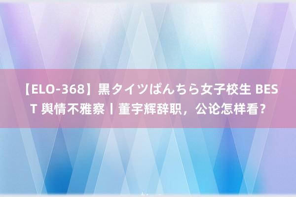 【ELO-368】黒タイツぱんちら女子校生 BEST 舆情不雅察丨董宇辉辞职，公论怎样看？