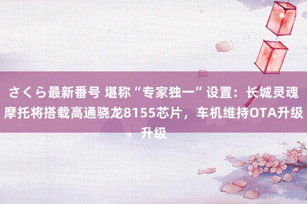 さくら最新番号 堪称“专家独一”设置：长城灵魂摩托将搭载高通骁龙8155芯片，车机维持OTA升级