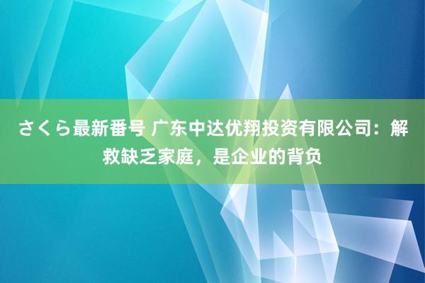 さくら最新番号 广东中达优翔投资有限公司：解救缺乏家庭，是企业的背负