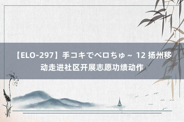 【ELO-297】手コキでベロちゅ～ 12 扬州移动走进社区开展志愿功绩动作