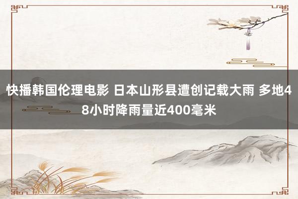 快播韩国伦理电影 日本山形县遭创记载大雨 多地48小时降雨量近400毫米