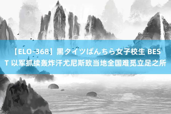 【ELO-368】黒タイツぱんちら女子校生 BEST 以军抓续轰炸汗尤尼斯致当地全国难觅立足之所