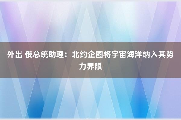 外出 俄总统助理：北约企图将宇宙海洋纳入其势力界限