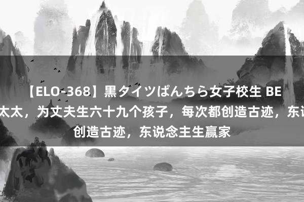 【ELO-368】黒タイツぱんちら女子校生 BEST 她，最强太太，为丈夫生六十九个孩子，每次都创造古迹，东说念主生赢家