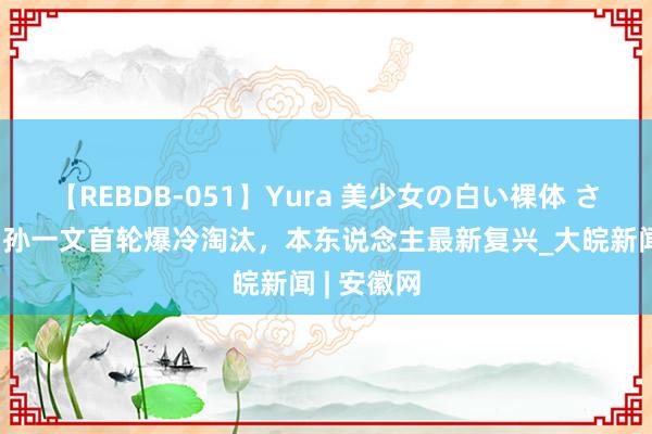 【REBDB-051】Yura 美少女の白い裸体 さくらゆら 孙一文首轮爆冷淘汰，本东说念主最新复兴_大皖新闻 | 安徽网