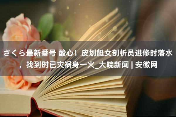 さくら最新番号 酸心！皮划艇女剖析员进修时落水，找到时已灾祸身一火_大皖新闻 | 安徽网