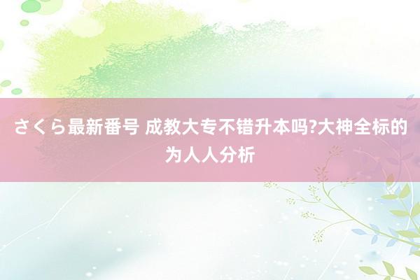 さくら最新番号 成教大专不错升本吗?大神全标的为人人分析