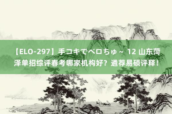 【ELO-297】手コキでベロちゅ～ 12 山东菏泽单招综评春考哪家机构好？遴荐易硕评释！