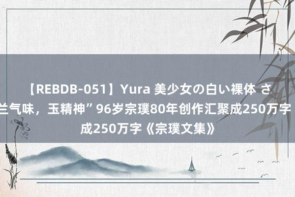 【REBDB-051】Yura 美少女の白い裸体 さくらゆら “兰气味，玉精神”96岁宗璞80年创作汇聚成250万字《宗璞文集》