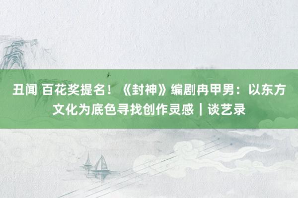 丑闻 百花奖提名！《封神》编剧冉甲男：以东方文化为底色寻找创作灵感｜谈艺录