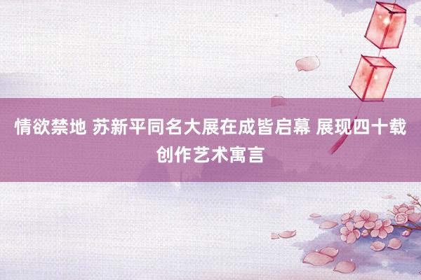 情欲禁地 苏新平同名大展在成皆启幕 展现四十载创作艺术寓言