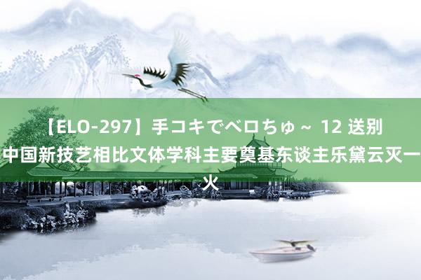 【ELO-297】手コキでベロちゅ～ 12 送别！中国新技艺相比文体学科主要奠基东谈主乐黛云灭一火