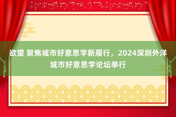 欲望 聚焦城市好意思学新履行，2024深圳外洋城市好意思学论坛举行