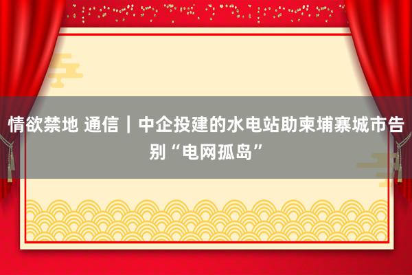 情欲禁地 通信｜中企投建的水电站助柬埔寨城市告别“电网孤岛”