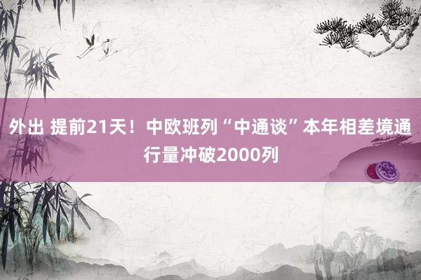 外出 提前21天！中欧班列“中通谈”本年相差境通行量冲破2000列