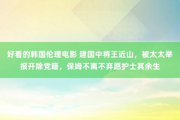 好看的韩国伦理电影 建国中将王近山，被太太举报开除党籍，保姆不离不弃愿护士其余生