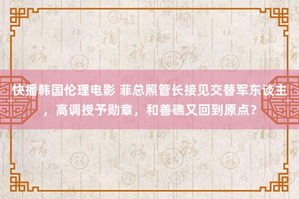 快播韩国伦理电影 菲总照管长接见交替军东谈主，高调授予勋章，和善礁又回到原点？