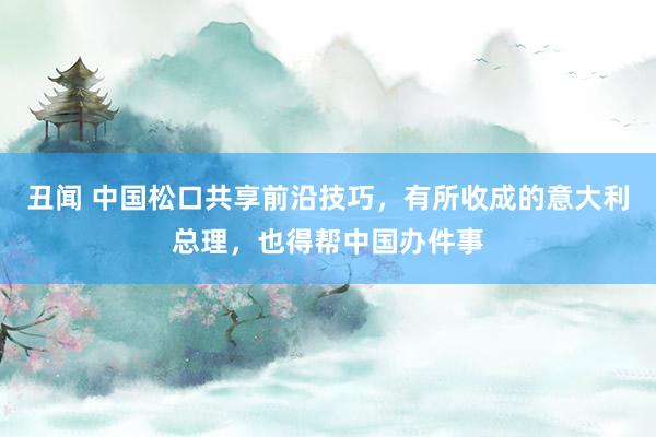 丑闻 中国松口共享前沿技巧，有所收成的意大利总理，也得帮中国办件事