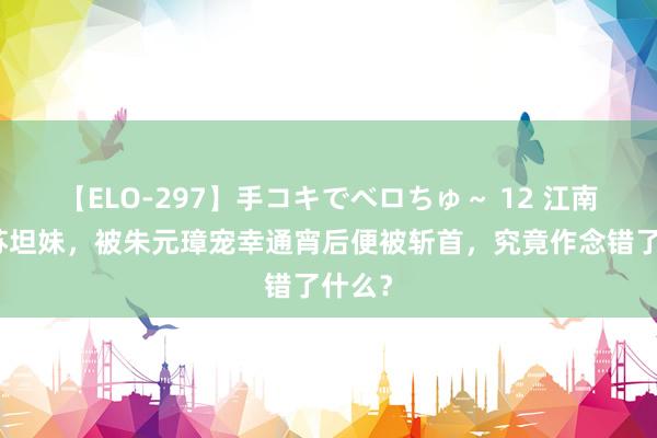 【ELO-297】手コキでベロちゅ～ 12 江南绝色苏坦妹，被朱元璋宠幸通宵后便被斩首，究竟作念错了什么？