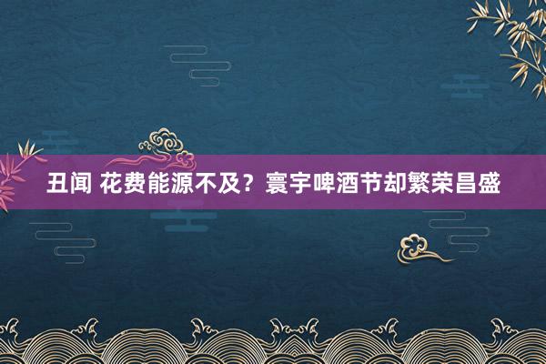 丑闻 花费能源不及？寰宇啤酒节却繁荣昌盛