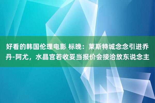 好看的韩国伦理电影 标晚：莱斯特城念念引进乔丹-阿尤，水晶宫若收妥当报价会接洽放东说念主