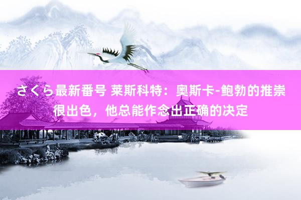 さくら最新番号 莱斯科特：奥斯卡-鲍勃的推崇很出色，他总能作念出正确的决定