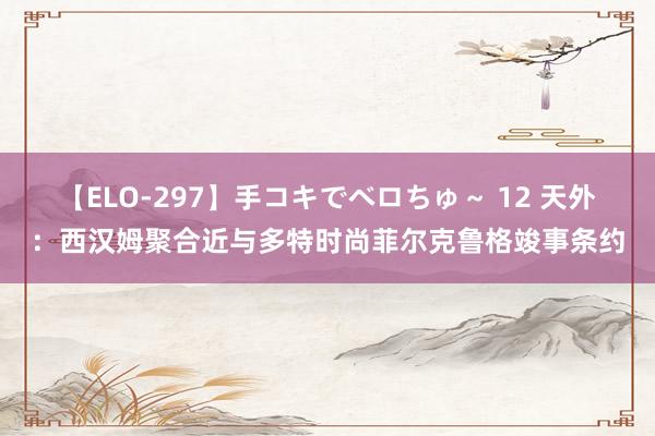 【ELO-297】手コキでベロちゅ～ 12 天外：西汉姆聚合近与多特时尚菲尔克鲁格竣事条约