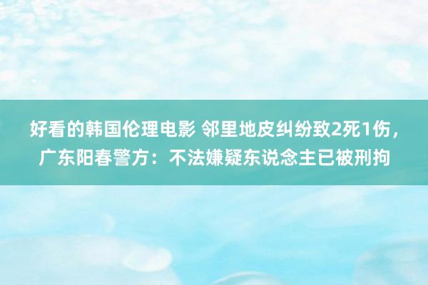 好看的韩国伦理电影 邻里地皮纠纷致2死1伤，广东阳春警方：不法嫌疑东说念主已被刑拘